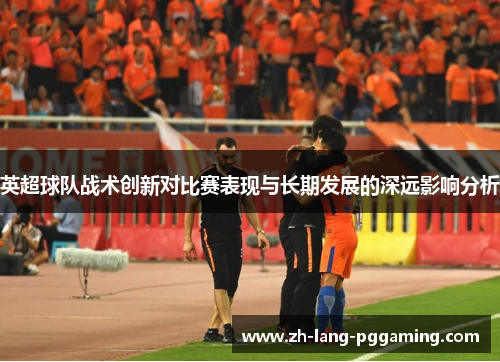 英超球队战术创新对比赛表现与长期发展的深远影响分析