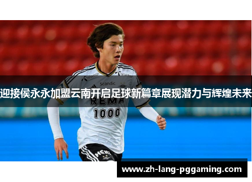 迎接侯永永加盟云南开启足球新篇章展现潜力与辉煌未来
