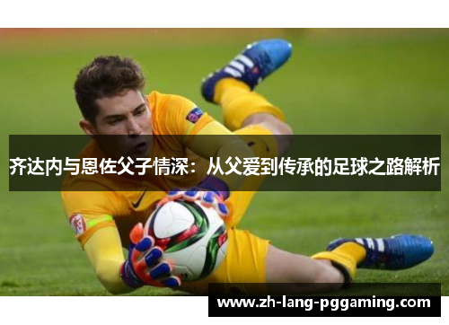齐达内与恩佐父子情深：从父爱到传承的足球之路解析