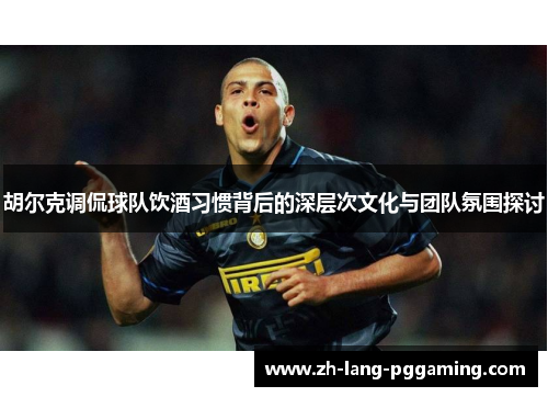 胡尔克调侃球队饮酒习惯背后的深层次文化与团队氛围探讨