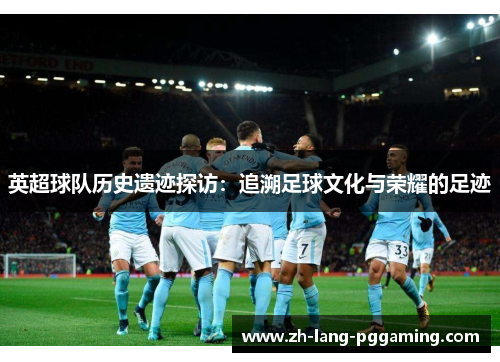 英超球队历史遗迹探访：追溯足球文化与荣耀的足迹