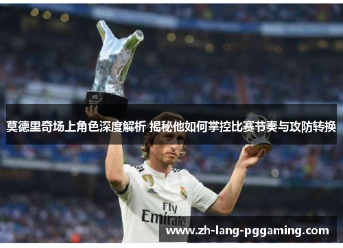 莫德里奇场上角色深度解析 揭秘他如何掌控比赛节奏与攻防转换