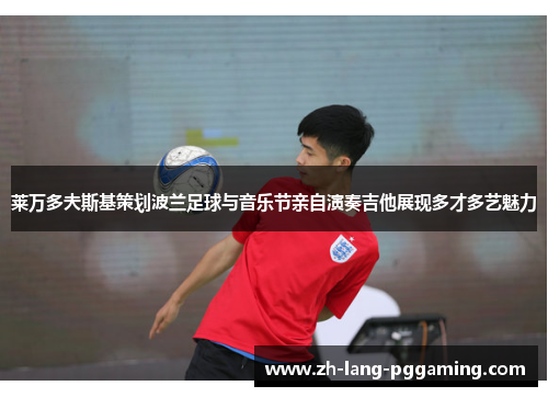 莱万多夫斯基策划波兰足球与音乐节亲自演奏吉他展现多才多艺魅力