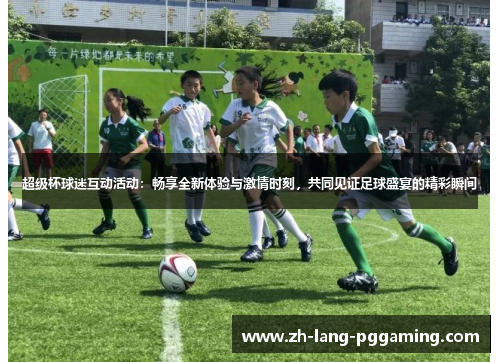 超级杯球迷互动活动：畅享全新体验与激情时刻，共同见证足球盛宴的精彩瞬间