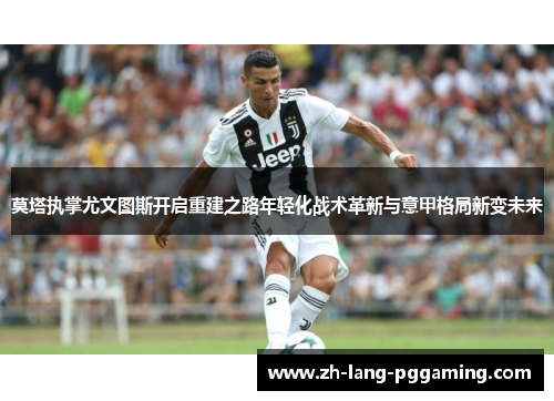 莫塔执掌尤文图斯开启重建之路年轻化战术革新与意甲格局新变未来