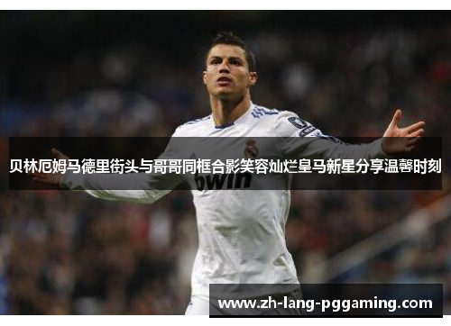 贝林厄姆马德里街头与哥哥同框合影笑容灿烂皇马新星分享温馨时刻